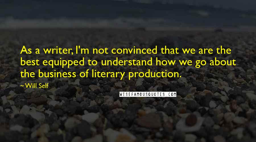 Will Self Quotes: As a writer, I'm not convinced that we are the best equipped to understand how we go about the business of literary production.