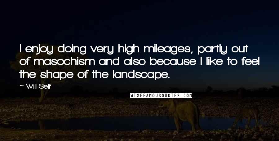 Will Self Quotes: I enjoy doing very high mileages, partly out of masochism and also because I like to feel the shape of the landscape.