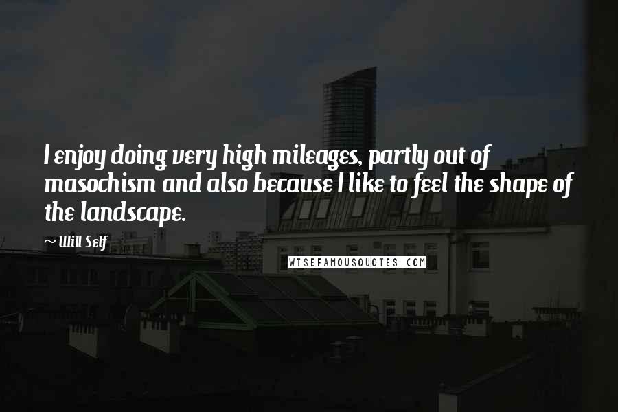 Will Self Quotes: I enjoy doing very high mileages, partly out of masochism and also because I like to feel the shape of the landscape.