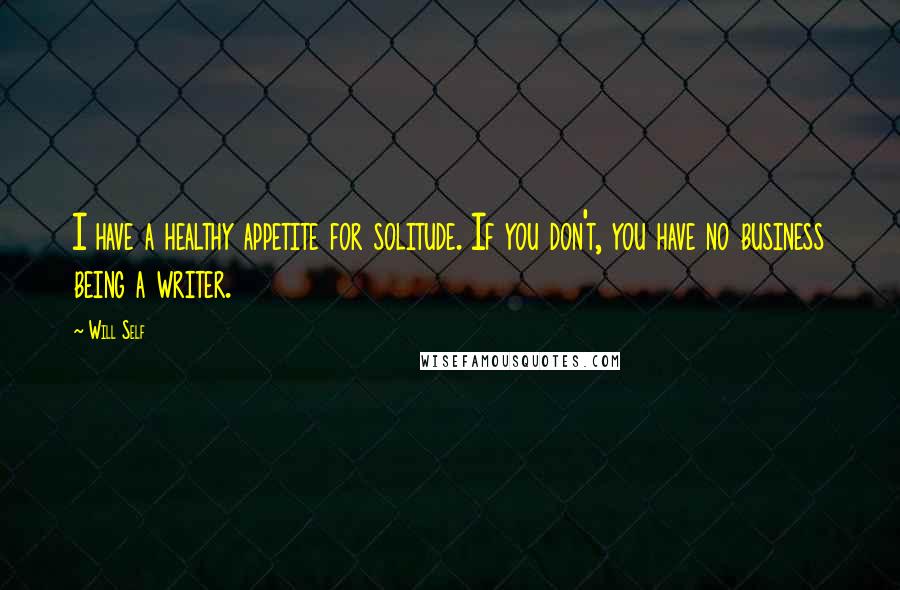 Will Self Quotes: I have a healthy appetite for solitude. If you don't, you have no business being a writer.