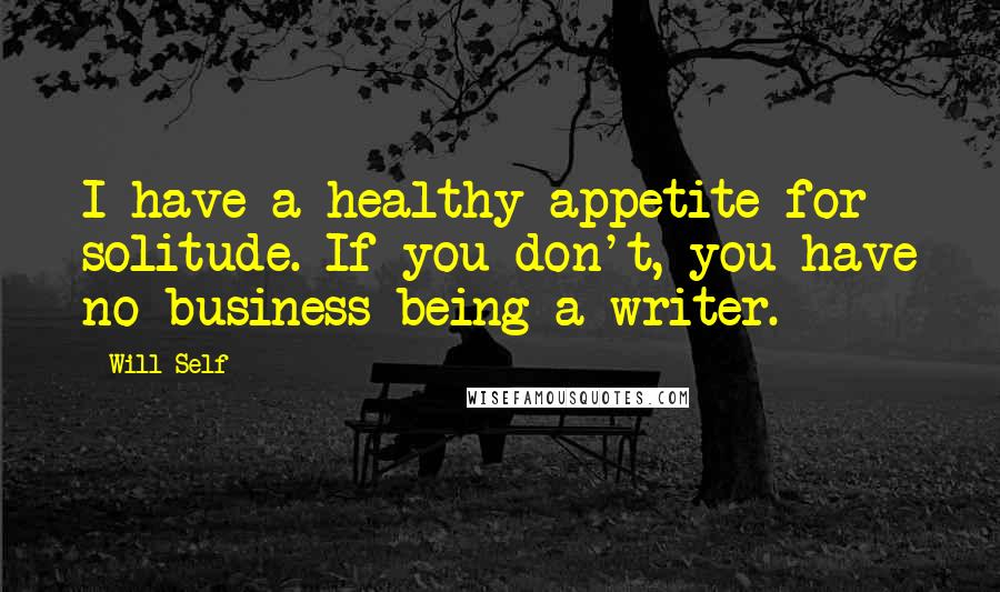 Will Self Quotes: I have a healthy appetite for solitude. If you don't, you have no business being a writer.