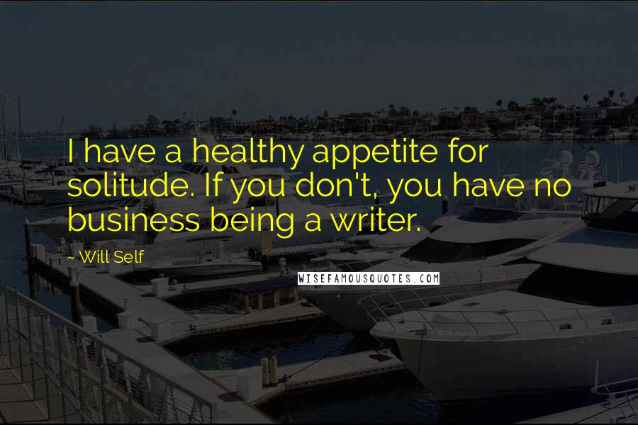 Will Self Quotes: I have a healthy appetite for solitude. If you don't, you have no business being a writer.