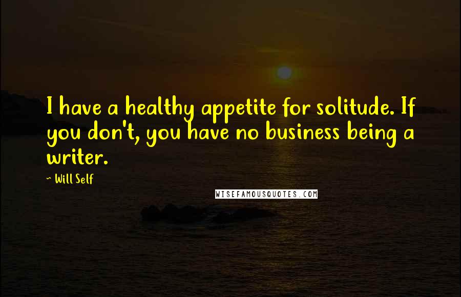 Will Self Quotes: I have a healthy appetite for solitude. If you don't, you have no business being a writer.