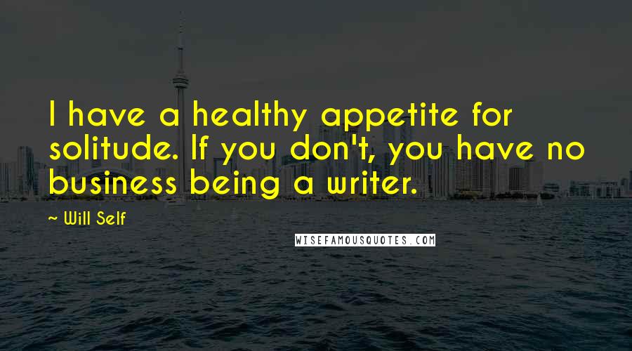 Will Self Quotes: I have a healthy appetite for solitude. If you don't, you have no business being a writer.