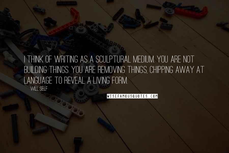 Will Self Quotes: I think of writing as a sculptural medium. You are not building things. You are removing things, chipping away at language to reveal a living form.