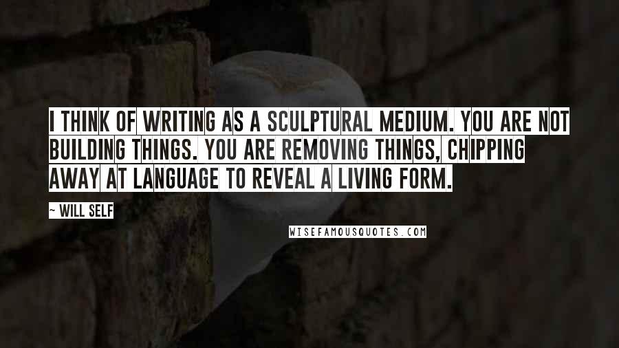 Will Self Quotes: I think of writing as a sculptural medium. You are not building things. You are removing things, chipping away at language to reveal a living form.
