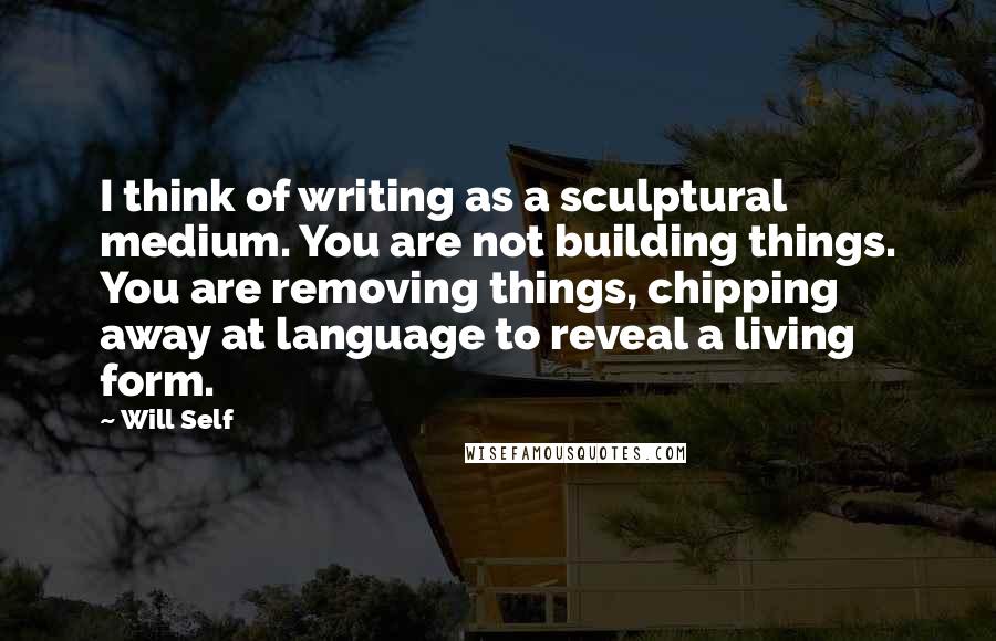 Will Self Quotes: I think of writing as a sculptural medium. You are not building things. You are removing things, chipping away at language to reveal a living form.