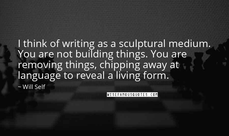 Will Self Quotes: I think of writing as a sculptural medium. You are not building things. You are removing things, chipping away at language to reveal a living form.