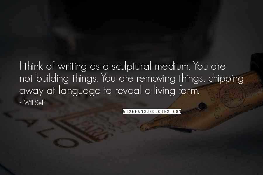 Will Self Quotes: I think of writing as a sculptural medium. You are not building things. You are removing things, chipping away at language to reveal a living form.