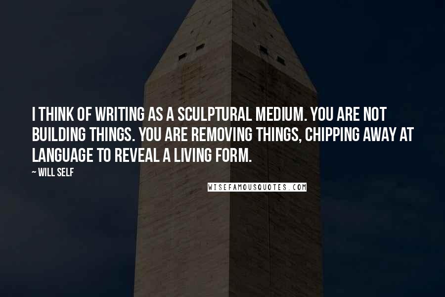 Will Self Quotes: I think of writing as a sculptural medium. You are not building things. You are removing things, chipping away at language to reveal a living form.