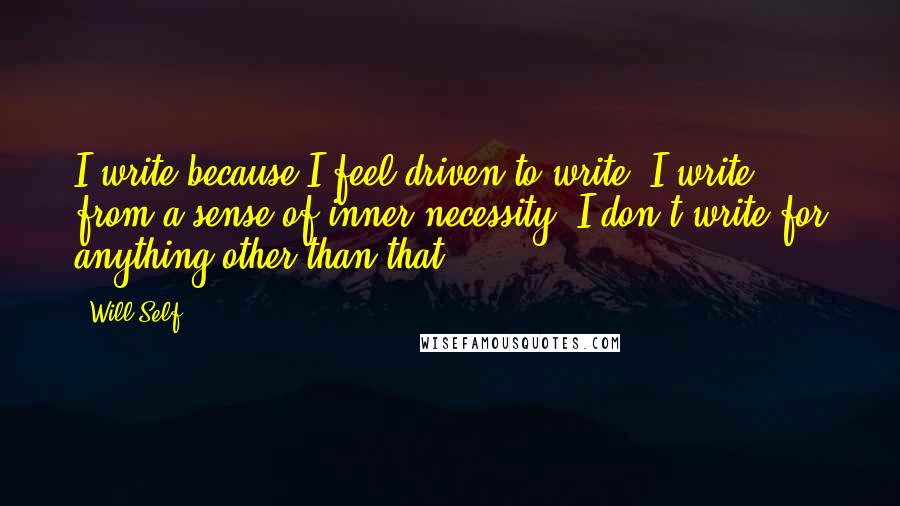 Will Self Quotes: I write because I feel driven to write. I write from a sense of inner necessity. I don't write for anything other than that.