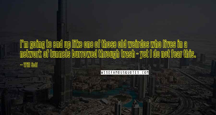 Will Self Quotes: I'm going to end up like one of those old weirdos who lives in a network of tunnels burrowed through trash - yet I do not fear this.