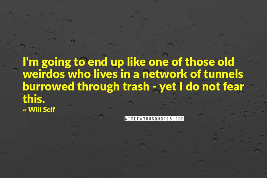 Will Self Quotes: I'm going to end up like one of those old weirdos who lives in a network of tunnels burrowed through trash - yet I do not fear this.