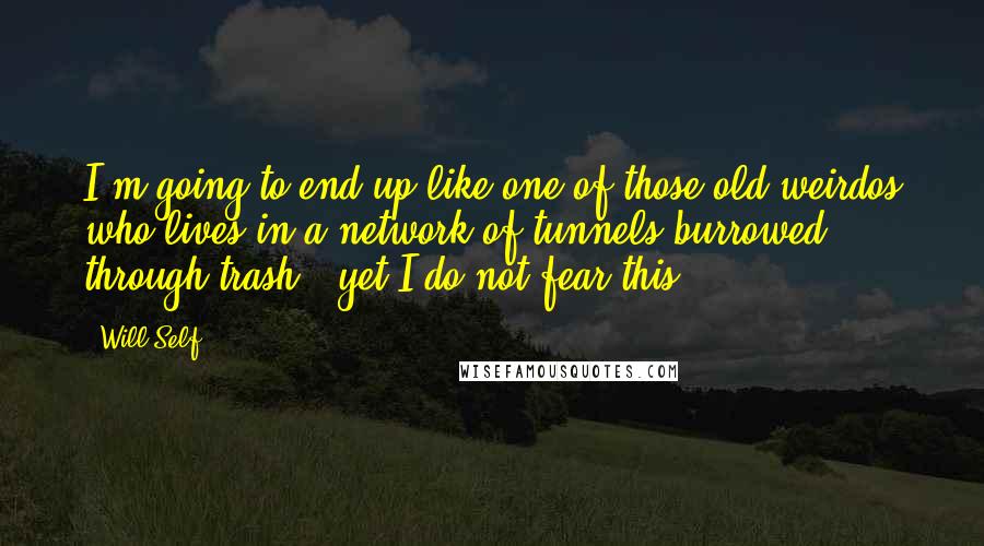 Will Self Quotes: I'm going to end up like one of those old weirdos who lives in a network of tunnels burrowed through trash - yet I do not fear this.