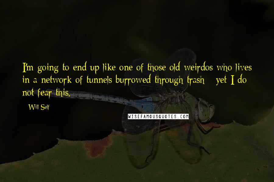 Will Self Quotes: I'm going to end up like one of those old weirdos who lives in a network of tunnels burrowed through trash - yet I do not fear this.