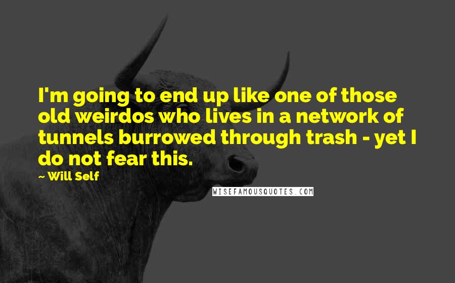 Will Self Quotes: I'm going to end up like one of those old weirdos who lives in a network of tunnels burrowed through trash - yet I do not fear this.