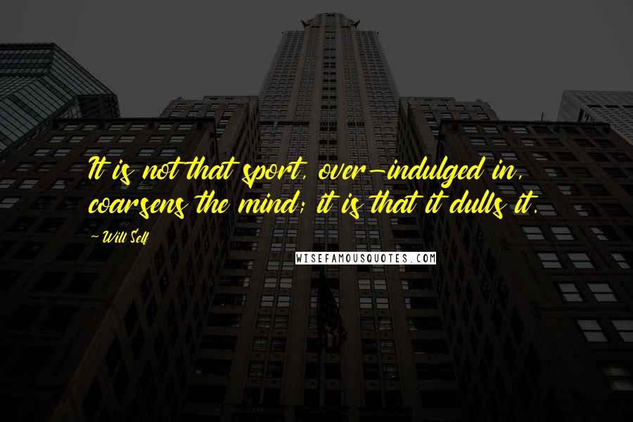 Will Self Quotes: It is not that sport, over-indulged in, coarsens the mind; it is that it dulls it.