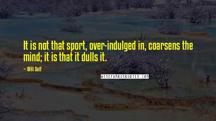 Will Self Quotes: It is not that sport, over-indulged in, coarsens the mind; it is that it dulls it.