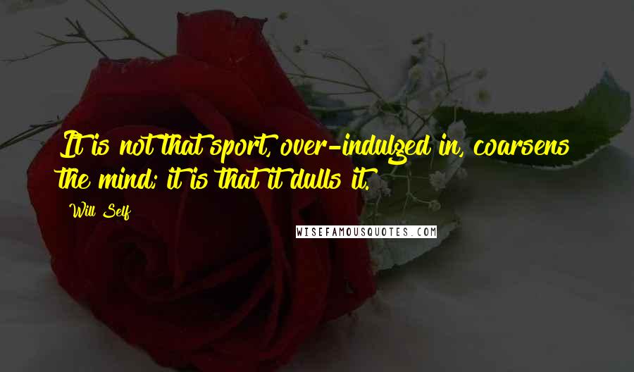 Will Self Quotes: It is not that sport, over-indulged in, coarsens the mind; it is that it dulls it.