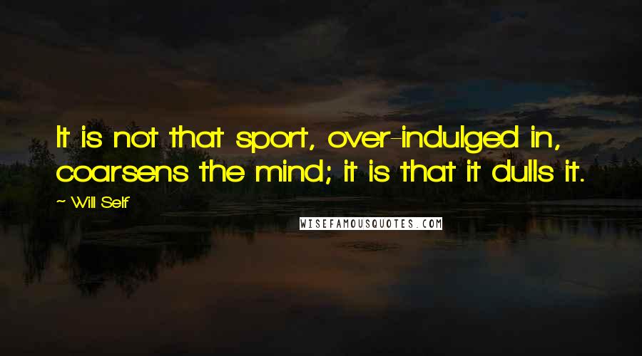 Will Self Quotes: It is not that sport, over-indulged in, coarsens the mind; it is that it dulls it.