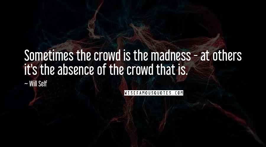 Will Self Quotes: Sometimes the crowd is the madness - at others it's the absence of the crowd that is.