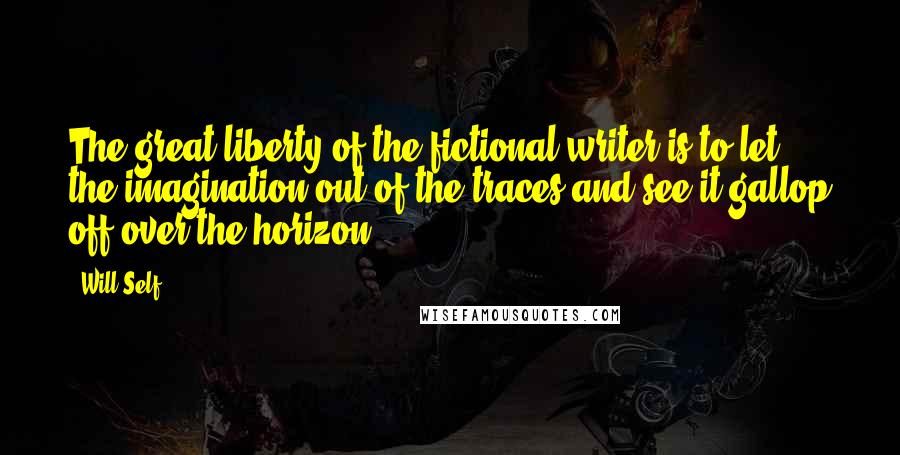 Will Self Quotes: The great liberty of the fictional writer is to let the imagination out of the traces and see it gallop off over the horizon.