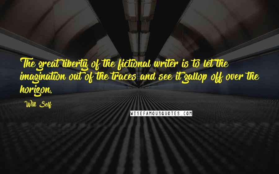 Will Self Quotes: The great liberty of the fictional writer is to let the imagination out of the traces and see it gallop off over the horizon.