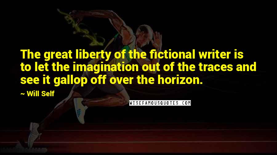 Will Self Quotes: The great liberty of the fictional writer is to let the imagination out of the traces and see it gallop off over the horizon.