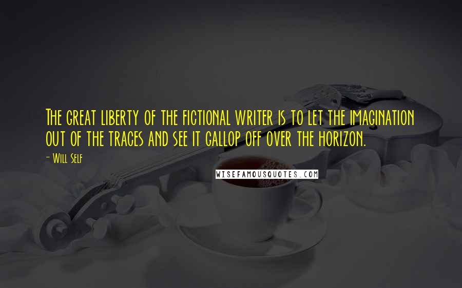 Will Self Quotes: The great liberty of the fictional writer is to let the imagination out of the traces and see it gallop off over the horizon.