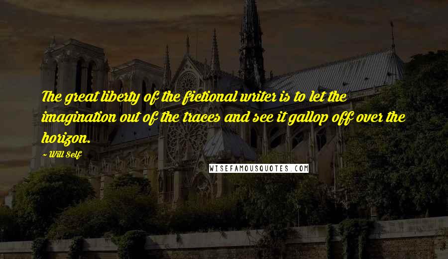 Will Self Quotes: The great liberty of the fictional writer is to let the imagination out of the traces and see it gallop off over the horizon.