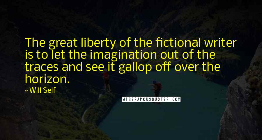 Will Self Quotes: The great liberty of the fictional writer is to let the imagination out of the traces and see it gallop off over the horizon.