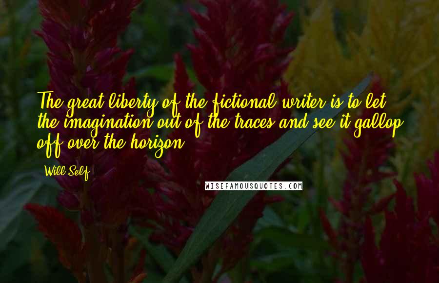 Will Self Quotes: The great liberty of the fictional writer is to let the imagination out of the traces and see it gallop off over the horizon.