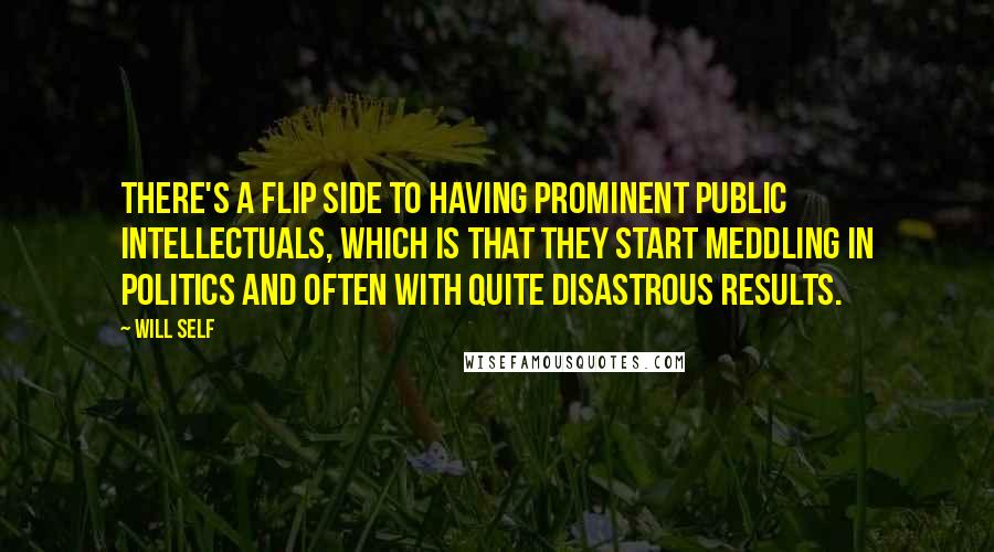 Will Self Quotes: There's a flip side to having prominent public intellectuals, which is that they start meddling in politics and often with quite disastrous results.