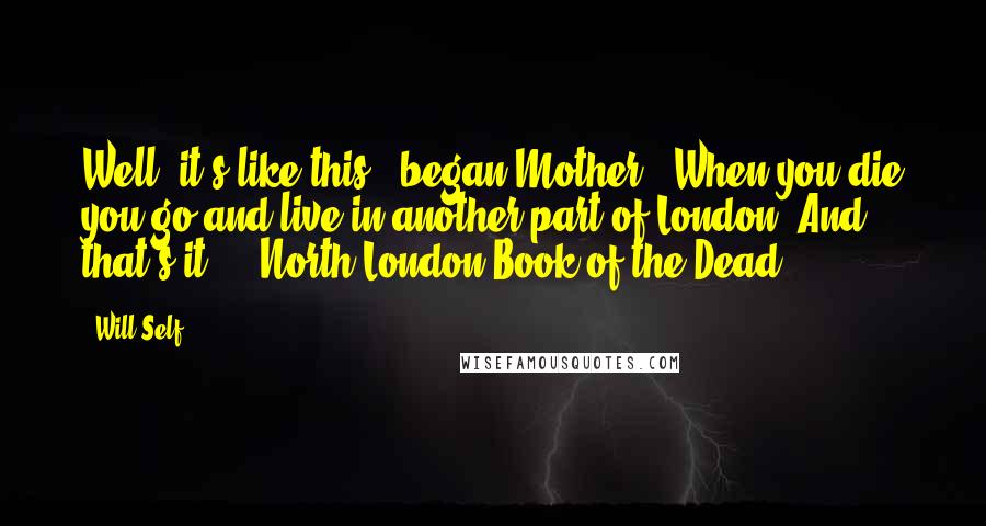 Will Self Quotes: Well, it's like this," began Mother, "When you die you go and live in another part of London. And that's it." ~ North London Book of the Dead