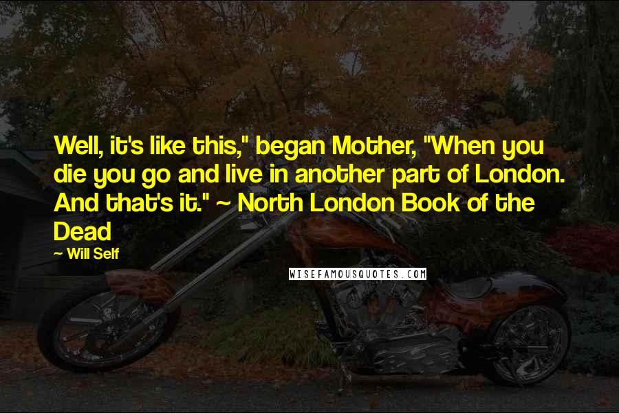 Will Self Quotes: Well, it's like this," began Mother, "When you die you go and live in another part of London. And that's it." ~ North London Book of the Dead