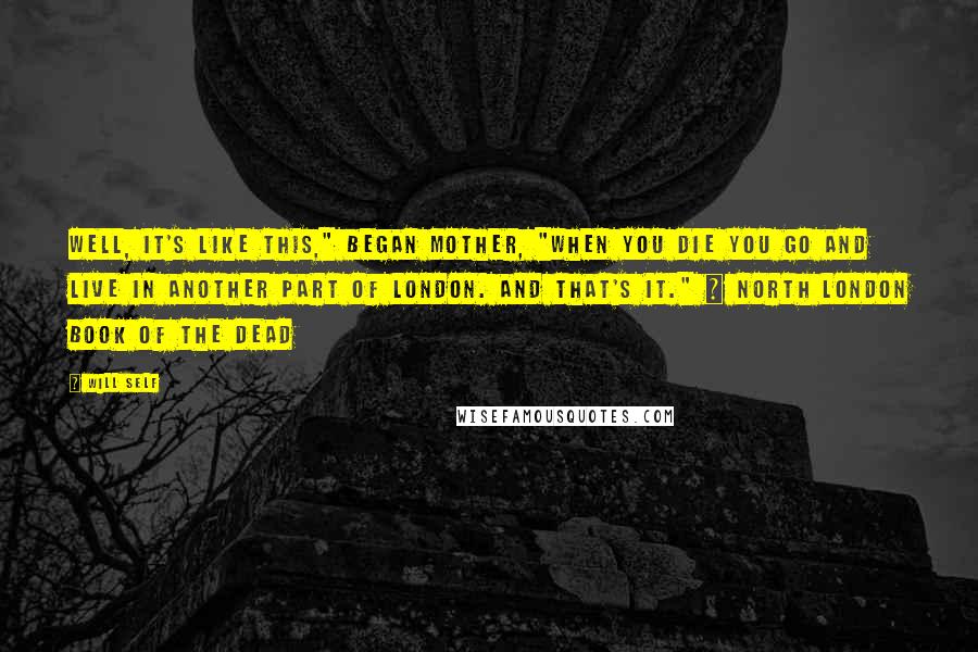 Will Self Quotes: Well, it's like this," began Mother, "When you die you go and live in another part of London. And that's it." ~ North London Book of the Dead