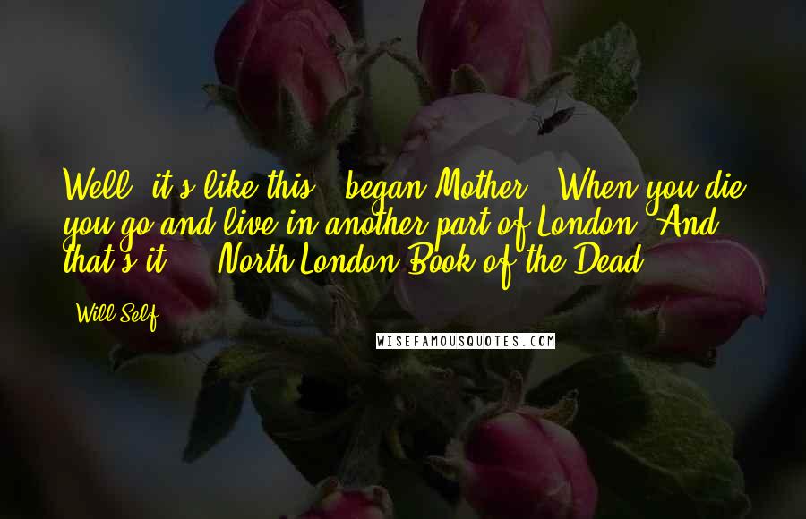 Will Self Quotes: Well, it's like this," began Mother, "When you die you go and live in another part of London. And that's it." ~ North London Book of the Dead