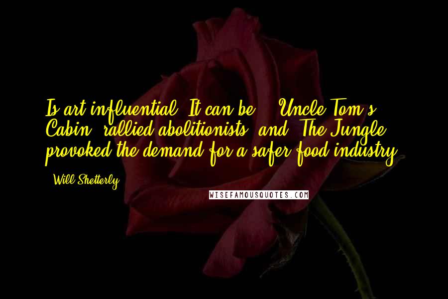 Will Shetterly Quotes: Is art influential? It can be - 'Uncle Tom's Cabin' rallied abolitionists, and 'The Jungle' provoked the demand for a safer food industry.