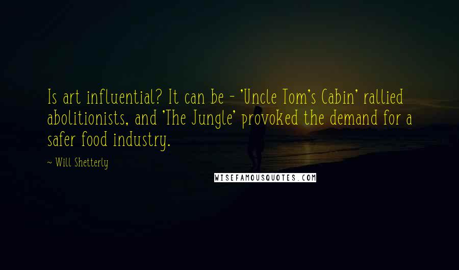 Will Shetterly Quotes: Is art influential? It can be - 'Uncle Tom's Cabin' rallied abolitionists, and 'The Jungle' provoked the demand for a safer food industry.