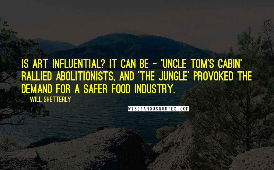 Will Shetterly Quotes: Is art influential? It can be - 'Uncle Tom's Cabin' rallied abolitionists, and 'The Jungle' provoked the demand for a safer food industry.