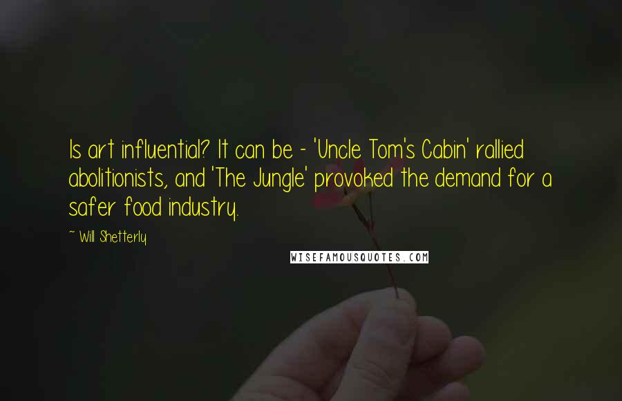 Will Shetterly Quotes: Is art influential? It can be - 'Uncle Tom's Cabin' rallied abolitionists, and 'The Jungle' provoked the demand for a safer food industry.