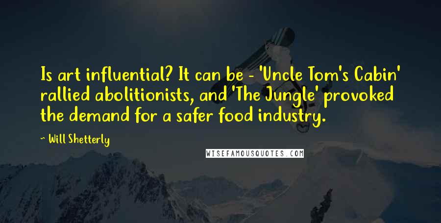 Will Shetterly Quotes: Is art influential? It can be - 'Uncle Tom's Cabin' rallied abolitionists, and 'The Jungle' provoked the demand for a safer food industry.