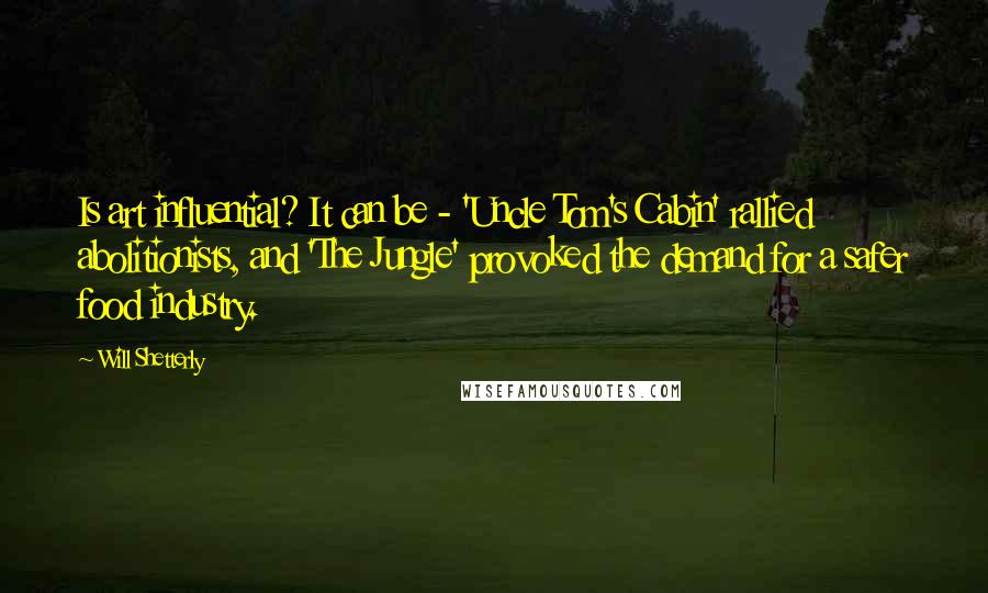 Will Shetterly Quotes: Is art influential? It can be - 'Uncle Tom's Cabin' rallied abolitionists, and 'The Jungle' provoked the demand for a safer food industry.