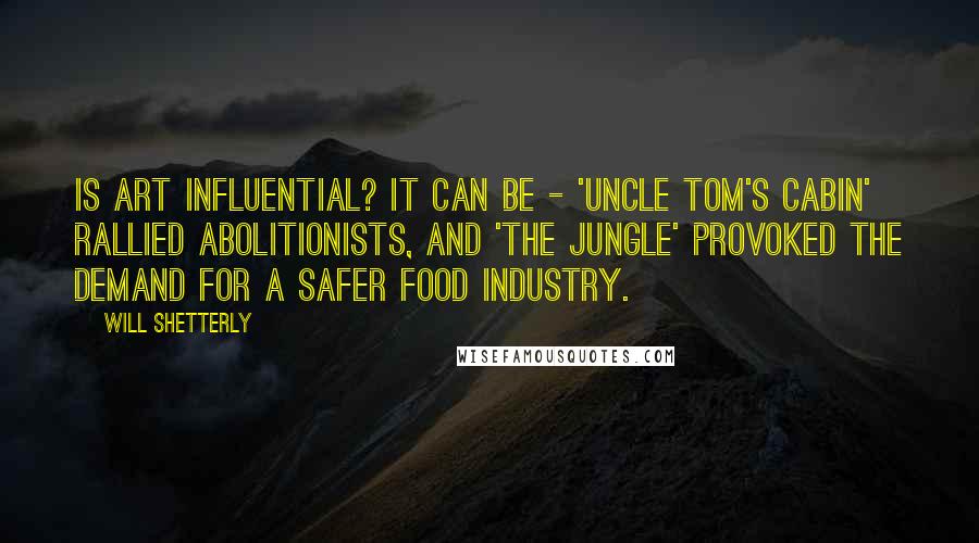 Will Shetterly Quotes: Is art influential? It can be - 'Uncle Tom's Cabin' rallied abolitionists, and 'The Jungle' provoked the demand for a safer food industry.