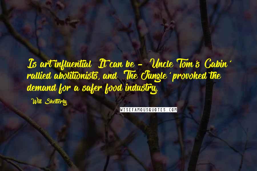 Will Shetterly Quotes: Is art influential? It can be - 'Uncle Tom's Cabin' rallied abolitionists, and 'The Jungle' provoked the demand for a safer food industry.
