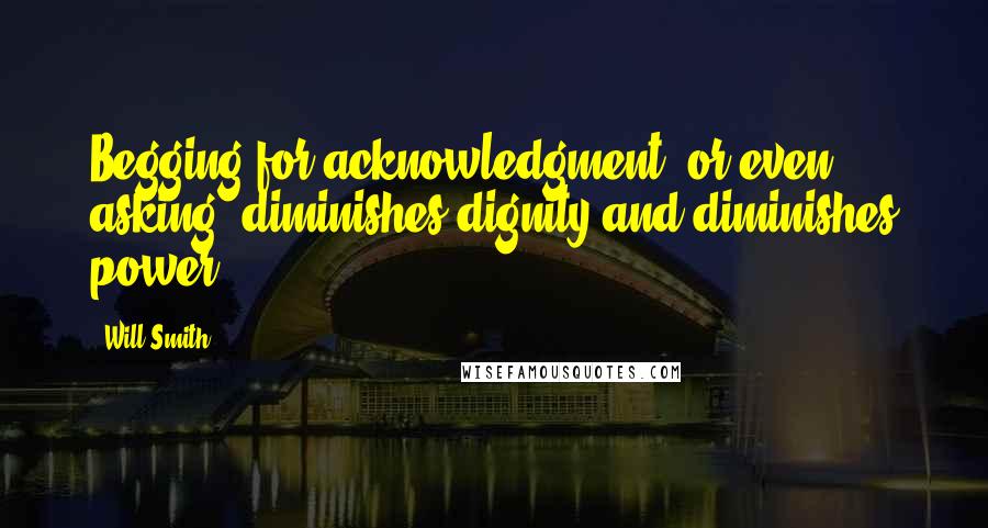 Will Smith Quotes: Begging for acknowledgment, or even asking, diminishes dignity and diminishes power.