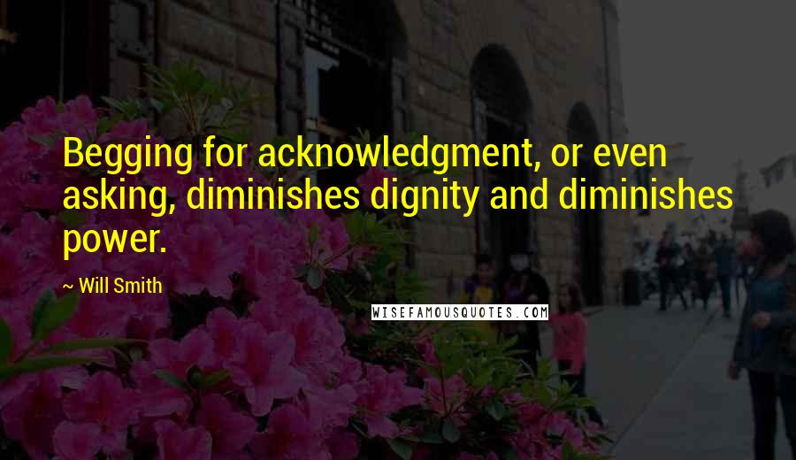 Will Smith Quotes: Begging for acknowledgment, or even asking, diminishes dignity and diminishes power.