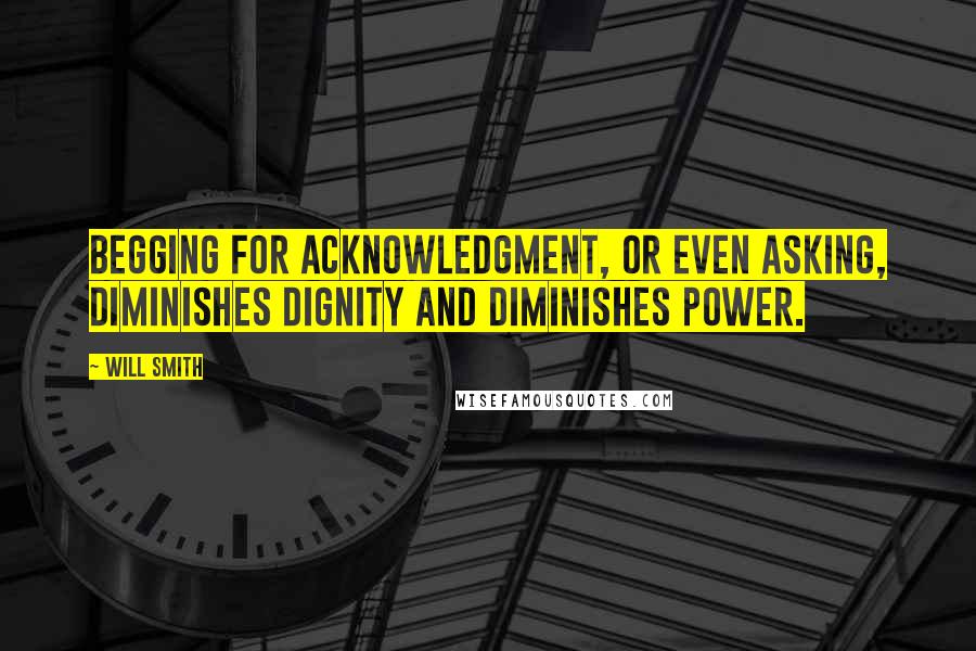 Will Smith Quotes: Begging for acknowledgment, or even asking, diminishes dignity and diminishes power.