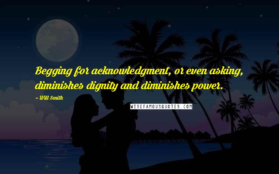 Will Smith Quotes: Begging for acknowledgment, or even asking, diminishes dignity and diminishes power.