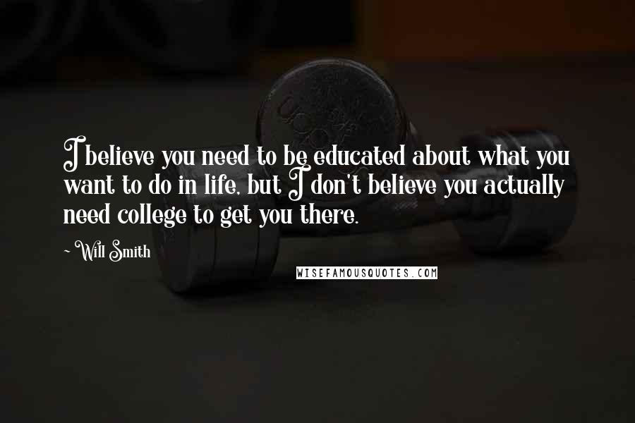 Will Smith Quotes: I believe you need to be educated about what you want to do in life, but I don't believe you actually need college to get you there.